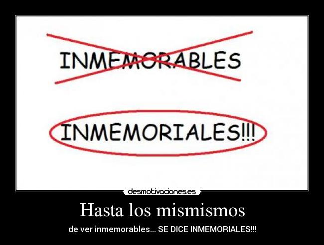 Hasta los mismismos - de ver inmemorables... SE DICE INMEMORIALES!!!