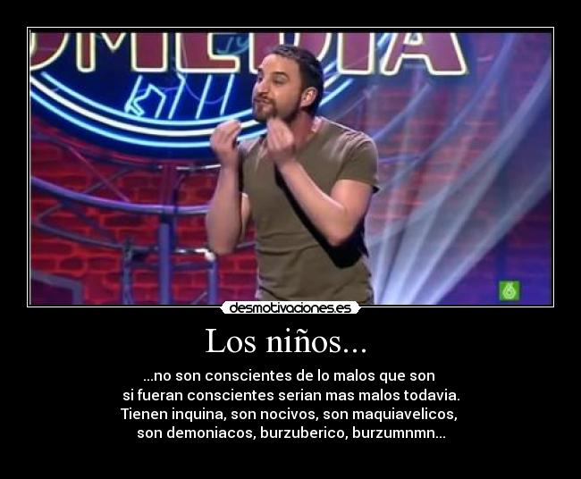 Los niños... - ...no son conscientes de lo malos que son
si fueran conscientes serian mas malos todavia.
Tienen inquina, son nocivos, son maquiavelicos,
son demoniacos, burzuberico, burzumnmn...