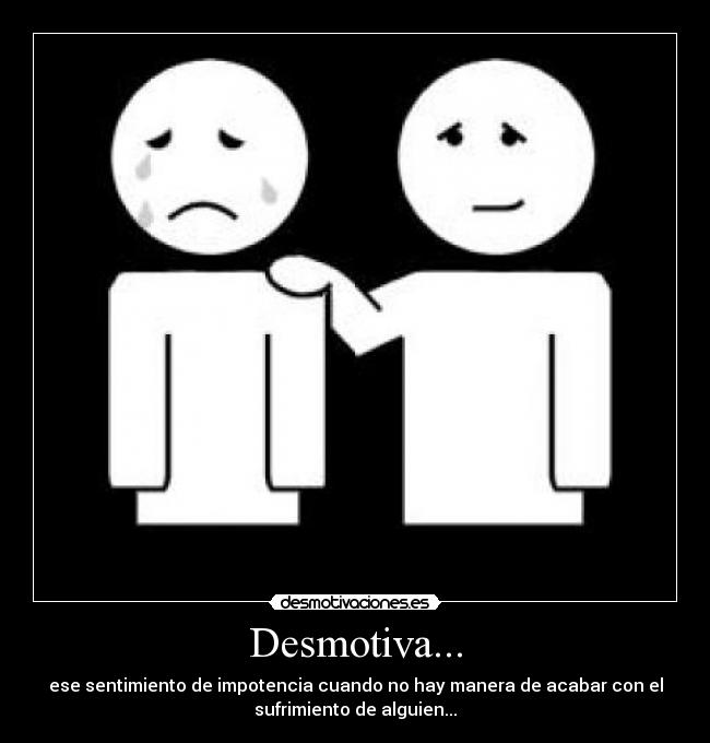 Desmotiva... - ese sentimiento de impotencia cuando no hay manera de acabar con el
sufrimiento de alguien...