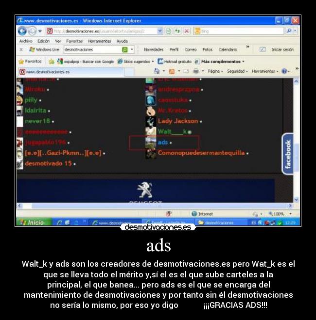 ads - Walt_k y ads son los creadores de desmotivaciones.es pero Wat_k es el
que se lleva todo el mérito y,sí el es el que sube carteles a la
principal, el que banea... pero ads es el que se encarga del
mantenimiento de desmotivaciones y por tanto sin él desmotivaciones
no sería lo mismo, por eso yo digo ¡¡¡GRACIAS ADS!!!