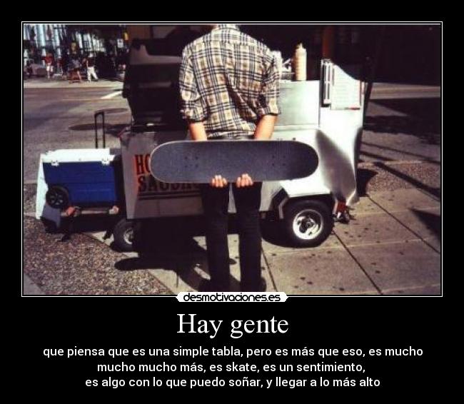 Hay gente - que piensa que es una simple tabla, pero es más que eso, es mucho
mucho mucho más, es skate, es un sentimiento, 
es algo con lo que puedo soñar, y llegar a lo más alto