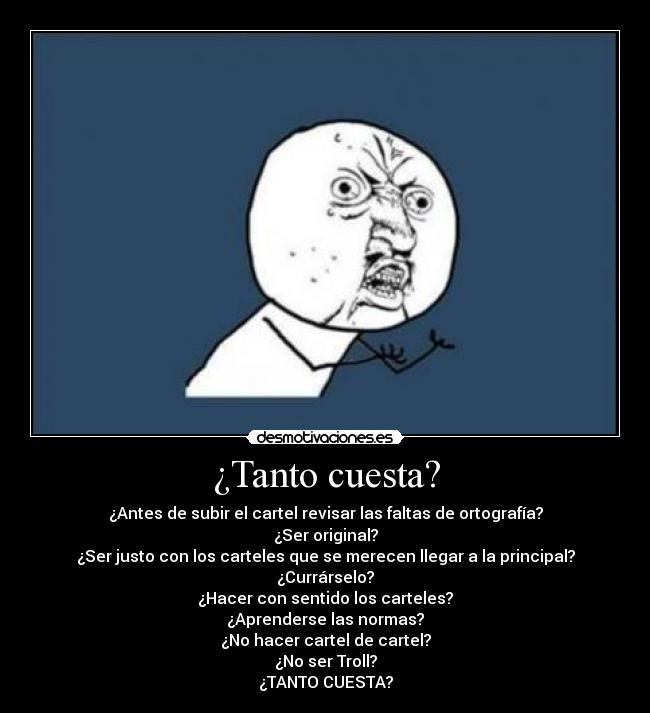 ¿Tanto cuesta? - ¿Antes de subir el cartel revisar las faltas de ortografía?
¿Ser original?
¿Ser justo con los carteles que se merecen llegar a la principal?
¿Currárselo?
¿Hacer con sentido los carteles?
¿Aprenderse las normas?
¿No hacer cartel de cartel?
¿No ser Troll?
¿TANTO CUESTA?