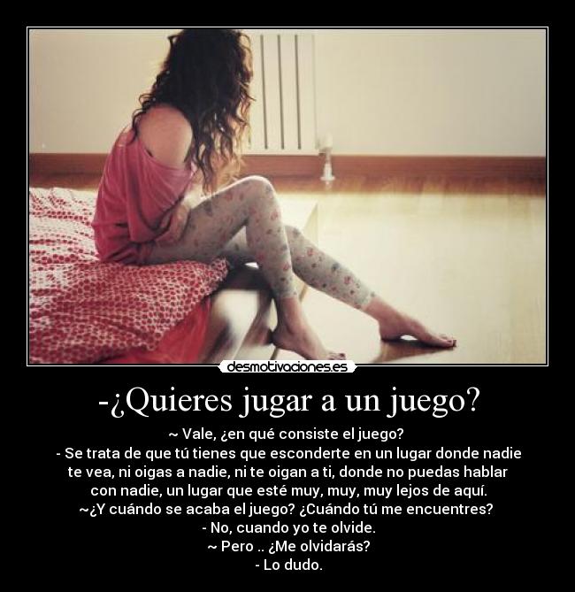 -¿Quieres jugar a un juego? - ~ Vale, ¿en qué consiste el juego? 
- Se trata de que tú tienes que esconderte en un lugar donde nadie
te vea, ni oigas a nadie, ni te oigan a ti, donde no puedas hablar
con nadie, un lugar que esté muy, muy, muy lejos de aquí.
~¿Y cuándo se acaba el juego? ¿Cuándo tú me encuentres? 
- No, cuando yo te olvide.
~ Pero .. ¿Me olvidarás?
- Lo dudo.