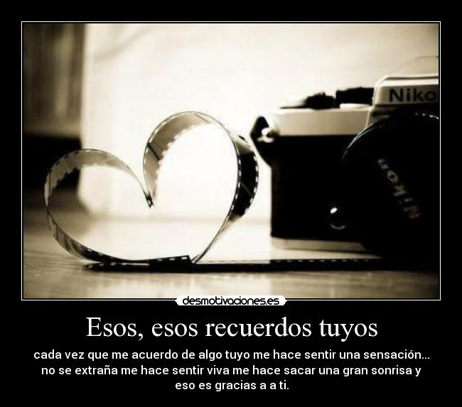 Esos, esos recuerdos tuyos - cada vez que me acuerdo de algo tuyo me hace sentir una sensación...
no se extraña me hace sentir viva me hace sacar una gran sonrisa y
eso es gracias a a ti.