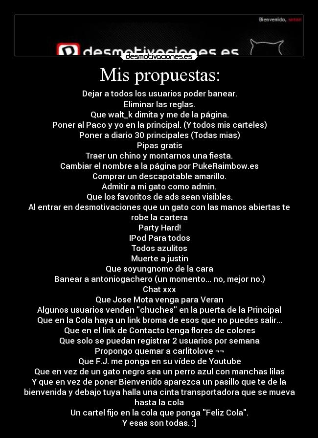 Mis propuestas: - Dejar a todos los usuarios poder banear.
Eliminar las reglas.
Que walt_k dimita y me de la página.
Poner al Paco y yo en la principal. (Y todos mis carteles)
Poner a diario 30 principales (Todas mias)
Pipas gratis
Traer un chino y montarnos una fiesta.
Cambiar el nombre a la página por PukeRaimbow.es
Comprar un descapotable amarillo.
Admitir a mi gato como admin.
Que los favoritos de ads sean visibles.
Al entrar en desmotivaciones que un gato con las manos abiertas te
robe la cartera
Party Hard!
IPod Para todos
Todos azulitos
Muerte a justin
Que soyungnomo de la cara
Banear a antoniogachero (un momento... no, mejor no.)
Chat xxx
Que Jose Mota venga para Veran
Algunos usuarios venden chuches en la puerta de la Principal
Que en la Cola haya un link broma de esos que no puedes salir...
Que en el link de Contacto tenga flores de colores
Que solo se puedan registrar 2 usuarios por semana
Propongo quemar a carlitolove ¬¬
Que F.J. me ponga en su vídeo de Youtube
Que en vez de un gato negro sea un perro azul con manchas lilas
Y que en vez de poner Bienvenido aparezca un pasillo que te de la
bienvenida y debajo tuya halla una cinta transportadora que se mueva
hasta la cola
Un cartel fijo en la cola que ponga Feliz Cola.
Y esas son todas. :]
