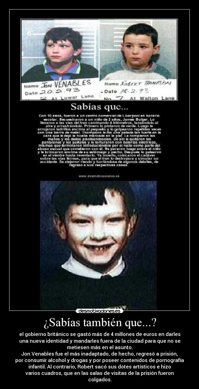 ¿Sabías también que...? - el gobierno británico se gastó más de 4 millones de euros en darles
una nueva identidad y mandarles fuera de la ciudad para que no se
metiesen más en el asunto.
Jon Venables fue el más inadaptado, de hecho, regresó a prisión,
por consumir alcohol y drogas y por poseer contenidos de pornografía
infantil. Al contrario, Robert sacó sus dotes artísticos e hizo
varios cuadros, que en las salas de visitas de la prisión fueron
colgados.