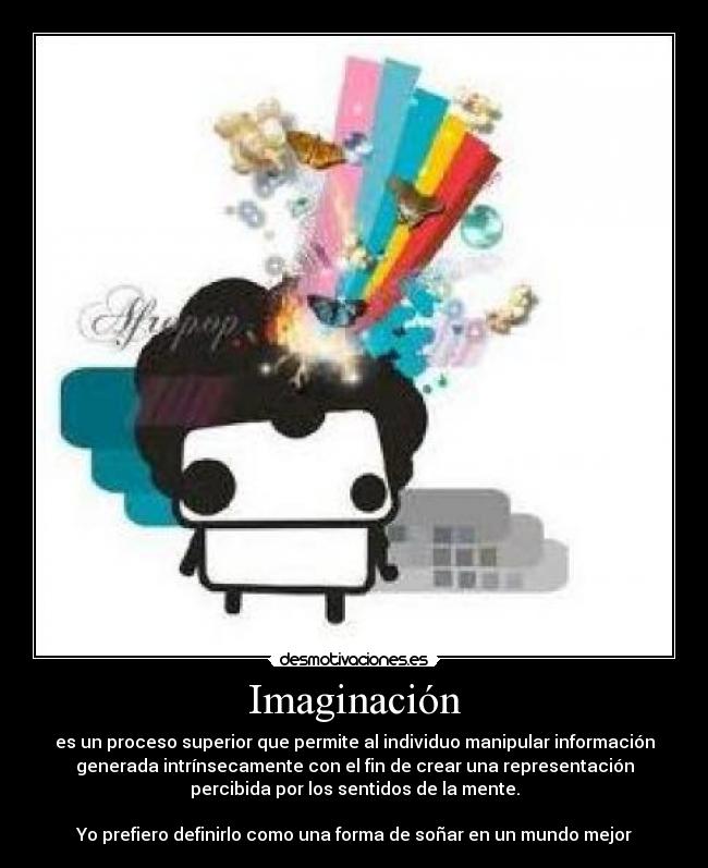 Imaginación - es un proceso superior que permite al individuo manipular información
generada intrínsecamente con el fin de crear una representación
percibida por los sentidos de la mente.
Yo prefiero definirlo como una forma de soñar en un mundo mejor