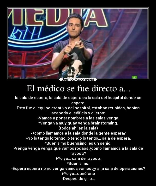 El médico se fue directo a... - la sala de espera, la sala de espera es la sala del hospital donde se
espera.
Esto fue el equipo creativo del hospital, estaban reunidos, habían
acabado el edificio y dijeron:
-Vamos a poner nombres a las salas venga.
*Venga va muy guay venga brainstorming.
(todos ahi en la sala)
-¿como llamamos a la sala donde la gente espera?
+Yo lo tengo lo tengo lo tengo lo tengo... sala de espera.
*Buenísimo buenísimo, es un genio.
-Venga venga venga que vamos rodaos ¿como llamamos a la sala de
rayos x?
+Yo yo... sala de rayos x.
*Buenísimo.
-Espera espera no no venga vamos vamos ¿y a la sala de operaciones?
+Yo yo...quirófano
-Despedido gilip...