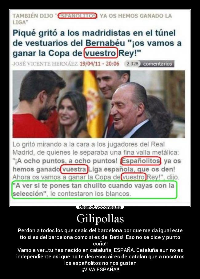 Gilipollas - Perdon a todos los que seais del barcelona por que me da igual este
tio si es del barcelona como si es del Betis!! Eso no se dice y punto
coño!!
Vamo a ver...tu has nacido en cataluña, ESPAÑA. Cataluña aun no es
independiente asi que no te des esos aires de catalan que a nosotros
los españolitos no nos gustan
¡¡VIVA ESPAÑA!!