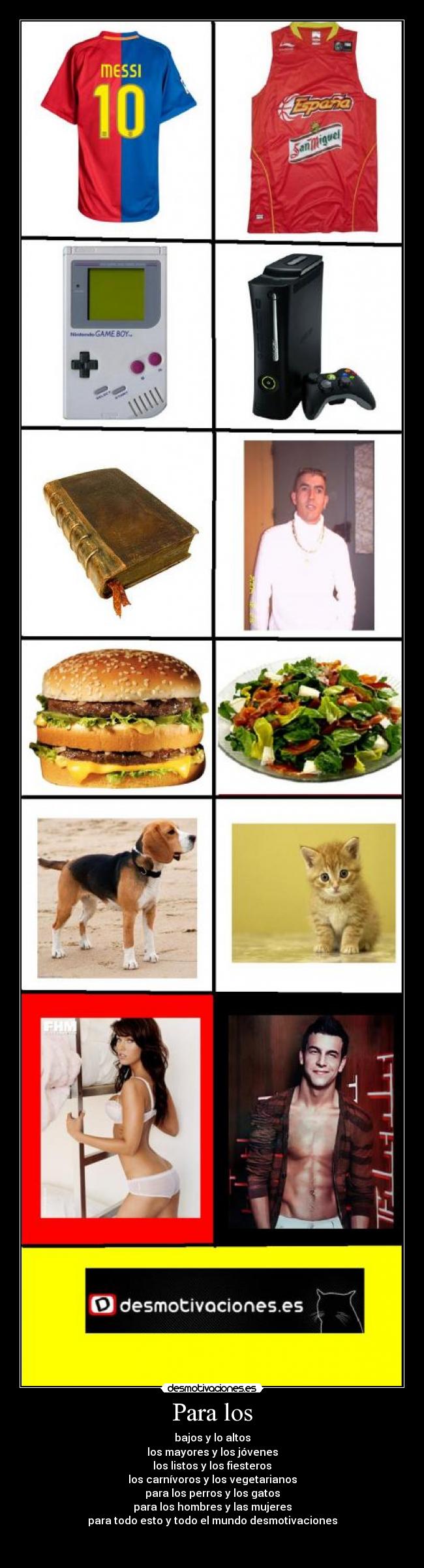 Para los - bajos y lo altos
los mayores y los jóvenes
los listos y los fiesteros
los carnívoros y los vegetarianos
para los perros y los gatos
para los hombres y las mujeres
para todo esto y todo el mundo desmotivaciones
