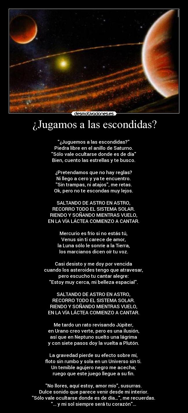 ¿Jugamos a las escondidas? - 
¿Juguemos a las escondidas? 
Piedra libre en el anillo de Saturno. 
Sólo vale ocultarse donde es de día 
Bien, cuento las estrellas y te busco. 

¿Pretendamos que no hay reglas? 
Ni llego a cero y ya te encuentro. 
Sin trampas, ni atajos, me retas. 
Ok, pero no te escondas muy lejos. 

SALTANDO DE ASTRO EN ASTRO, 
RECORRO TODO EL SISTEMA SOLAR. 
RIENDO Y SOÑANDO MIENTRAS VUELO, 
EN LA VÍA LÁCTEA COMIENZO A CANTAR. 

Mercurio es frío si no estás tú, 
Venus sin ti carece de amor, 
la Luna sólo le sonríe a la Tierra, 
los marcianos dicen oír tu voz. 

Casi desisto y me doy por vencida 
cuando los asteroides tengo que atravesar, 
pero escucho tu cantar alegre: 
Estoy muy cerca, mi belleza espacial. 

SALTANDO DE ASTRO EN ASTRO, 
RECORRO TODO EL SISTEMA SOLAR. 
RIENDO Y SOÑANDO MIENTRAS VUELO, 
EN LA VÍA LÁCTEA COMIENZO A CANTAR. 

Me tardo un rato revisando Júpiter, 
en Urano creo verte, pero es una ilusión, 
así que en Neptuno suelto una lágrima 
y con siete pasos doy la vuelta a Plutón. 

La gravedad pierde su efecto sobre mí, 
floto sin rumbo y sola en un Universo sin ti. 
Un temible agujero negro me acecha; 
ruego que este juego llegue a su fin. 

No llores, aquí estoy, amor mío, susurras. 
Dulce sonido que parece venir desde mi interior. 
Sólo vale ocultarse donde es de día…, me recuerdas. 
... y mi sol siempre será tu corazón... 