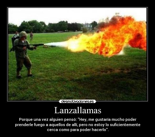 Lanzallamas - Porque una vez alguien pensó: Hey, me gustaría mucho poder
prenderle fuego a aquellos de allí, pero no estoy lo suficientemente
cerca como para poder hacerlo.