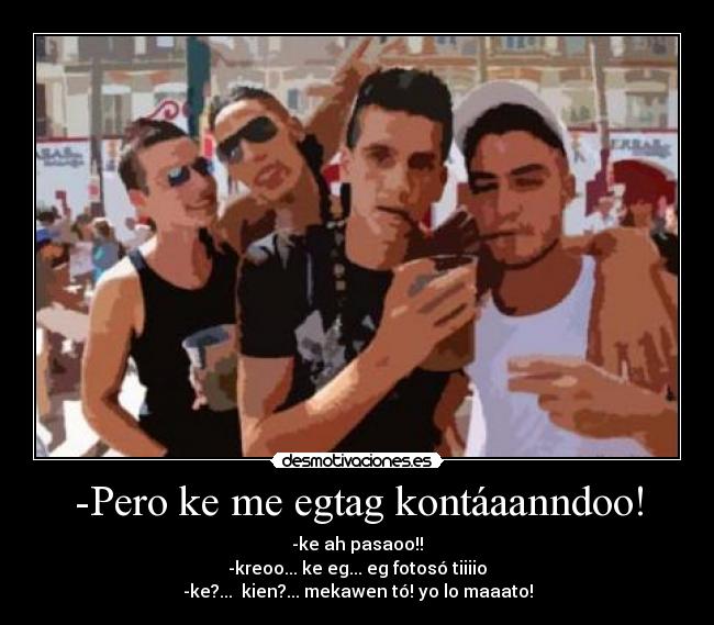 -Pero ke me egtag kontáaanndoo! - -ke ah pasaoo!!
-kreoo... ke eg... eg fotosó tiiiio
-ke?...  kien?... mekawen tó! yo lo maaato!
