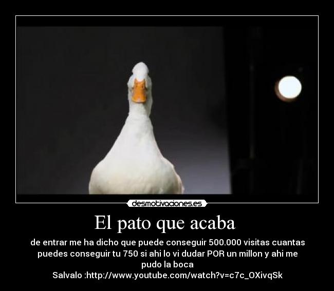 El pato que acaba - de entrar me ha dicho que puede conseguir 500.000 visitas cuantas
puedes conseguir tu 750 si ahi lo vi dudar POR un millon y ahi me
pudo la boca
Salvalo :http://www.youtube.com/watch?v=c7c_OXivqSk