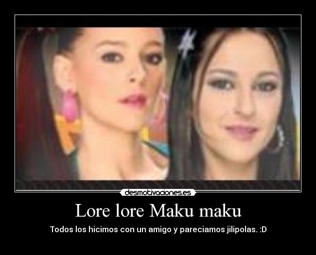 Lore lore Maku maku - Todos los hicimos con un amigo y pareciamos jilipolas. :D
