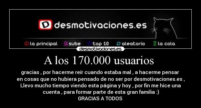 A los 170.000 usuarios - gracias , por hacerme reír cuando estaba mal , a hacerme pensar
en cosas que no hubiera pensado de no ser por desmotivaciones.es ,
Llevo mucho tiempo viendo esta página y hoy , por fin me hice una
cuenta , para formar parte de esta gran familia :)
GRACIAS A TODOS
