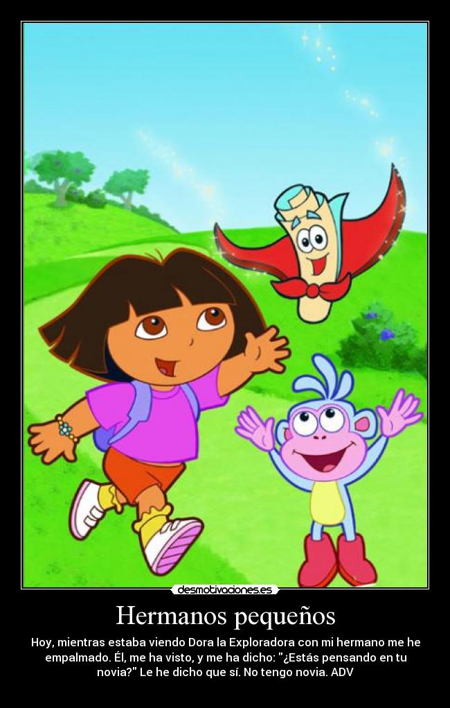 Hermanos pequeños - Hoy, mientras estaba viendo Dora la Exploradora con mi hermano me he
empalmado. Él, me ha visto, y me ha dicho: ¿Estás pensando en tu
novia? Le he dicho que sí. No tengo novia. ADV