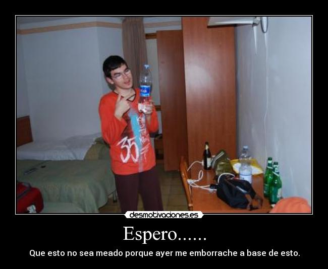 Espero...... - Que esto no sea meado porque ayer me emborrache a base de esto.