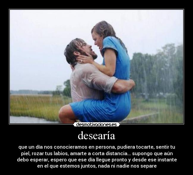 desearía - que un día nos conocieramos en persona, pudiera tocarte, sentir tu
piel, rozar tus labios, amarte a corta distancia... supongo que aún
debo esperar, espero que ese día llegue pronto y desde ese instante
en el que estemos juntos, nada ni nadie nos separe