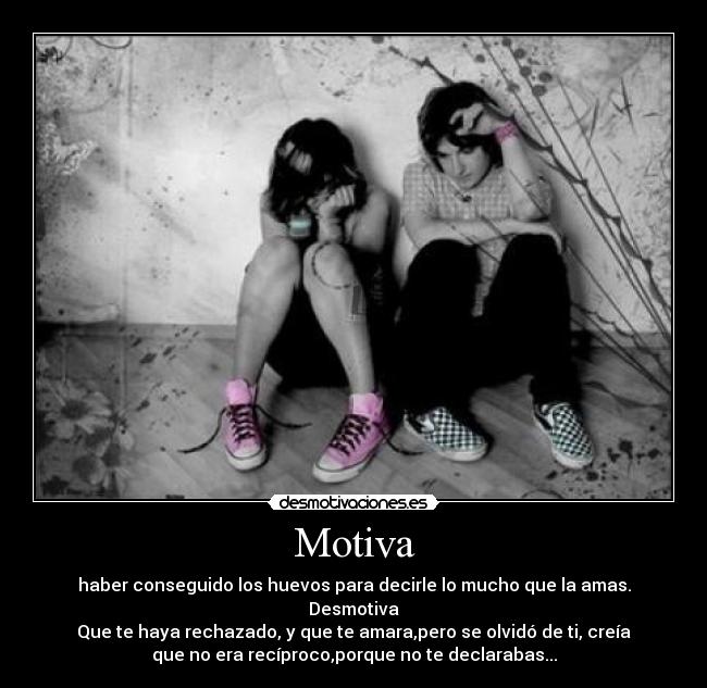 Motiva - haber conseguido los huevos para decirle lo mucho que la amas.
Desmotiva
Que te haya rechazado, y que te amara,pero se olvidó de ti, creía
que no era recíproco,porque no te declarabas...