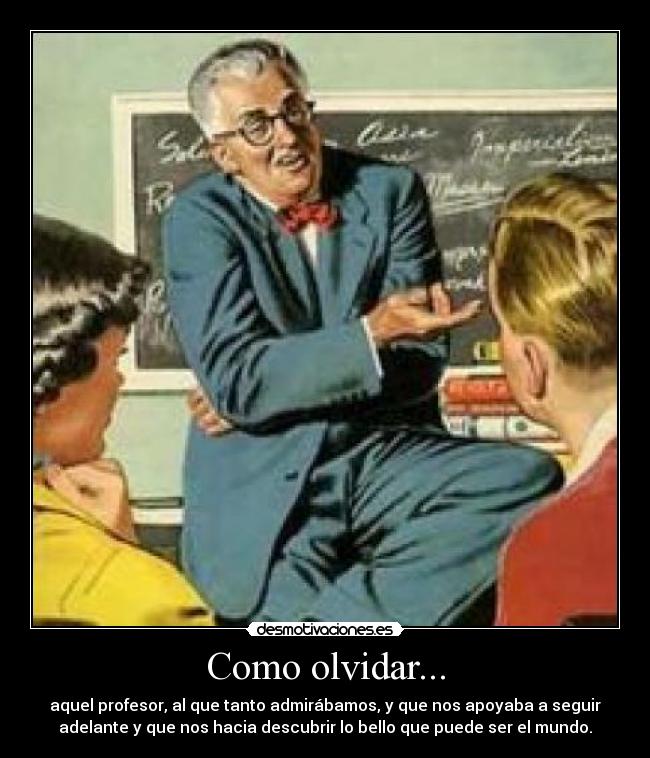 Como olvidar... - aquel profesor, al que tanto admirábamos, y que nos apoyaba a seguir
adelante y que nos hacia descubrir lo bello que puede ser el mundo.