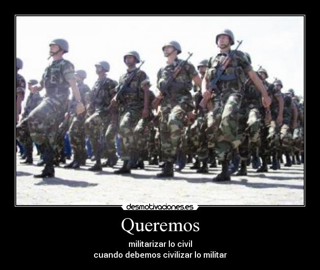 Queremos - militarizar lo civil
cuando debemos civilizar lo militar