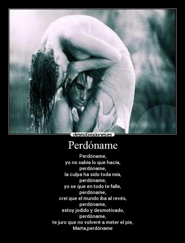 Perdóname - Perdóname,
yo no sabía lo que hacía,
perdóname,
la culpa ha sido toda mía,
perdóname,
yo se que en todo te falle,
perdóname,
creí que el mundo iba al revés,
perdóname,
estoy jodido y desmotivado,
perdóname,
te juro que no volveré a meter el pie,
Marta,perdóname