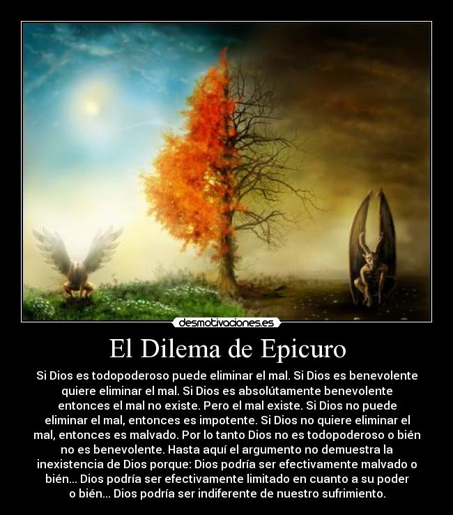 El Dilema de Epicuro - Si Dios es todopoderoso puede eliminar el mal. Si Dios es benevolente
quiere eliminar el mal. Si Dios es absolútamente benevolente
entonces el mal no existe. Pero el mal existe. Si Dios no puede
eliminar el mal, entonces es impotente. Si Dios no quiere eliminar el
mal, entonces es malvado. Por lo tanto Dios no es todopoderoso o bién
no es benevolente. Hasta aquí el argumento no demuestra la
inexistencia de Dios porque: Dios podría ser efectivamente malvado o
bién... Dios podría ser efectivamente limitado en cuanto a su poder
o bién... Dios podría ser indiferente de nuestro sufrimiento.