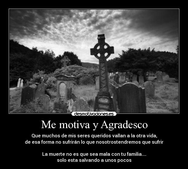 Me motiva y Agradesco - Que muchos de mis seres queridos vallan a la otra vida,
de esa forma no sufrirán lo que nosotrostendremos que sufrir
La muerte no es que sea mala con tu familia....
solo esta salvando a unos pocos
