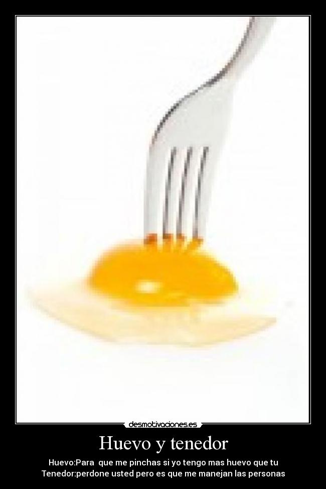Huevo y tenedor - Huevo:Para que me pinchas si yo tengo mas huevo que tu
Tenedor:perdone usted pero es que me manejan las personas