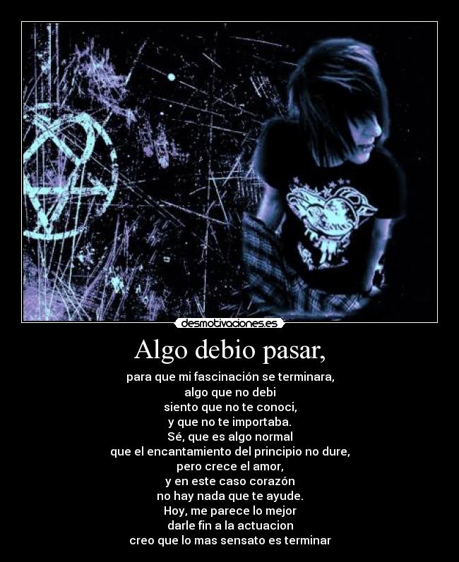 Algo debio pasar, - para que mi fascinación se terminara,
algo que no debi
siento que no te conoci,
y que no te importaba.
Sé, que es algo normal
que el encantamiento del principio no dure,
pero crece el amor,
y en este caso corazón
no hay nada que te ayude.
Hoy, me parece lo mejor
darle fin a la actuacion
creo que lo mas sensato es terminar