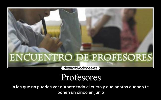 Profesores - a los que no puedes ver durante todo el curso y que adoras cuando te
ponen un cinco en junio