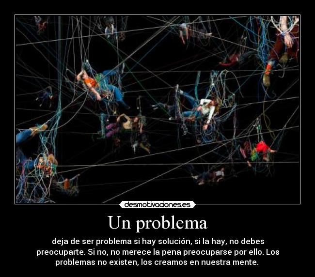 Un problema - deja de ser problema si hay solución, si la hay, no debes
preocuparte. Si no, no merece la pena preocuparse por ello. Los
problemas no existen, los creamos en nuestra mente.