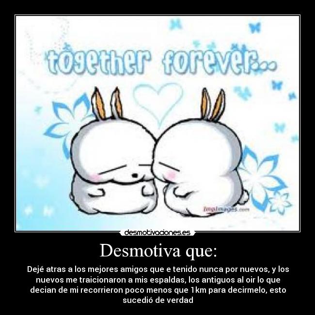 Desmotiva que: - Dejé atras a los mejores amigos que e tenido nunca por nuevos, y los
nuevos me traicionaron a mis espaldas, los antiguos al oir lo que
decian de mi recorrieron poco menos que 1km para decirmelo, esto
sucedió de verdad
