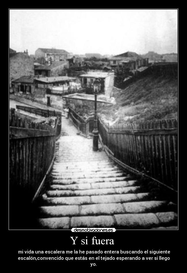 Y si fuera  -  mi vida una escalera me la he pasado entera buscando el siguiente
escalón,convencido que estás en el tejado esperando a ver si llego
yo.