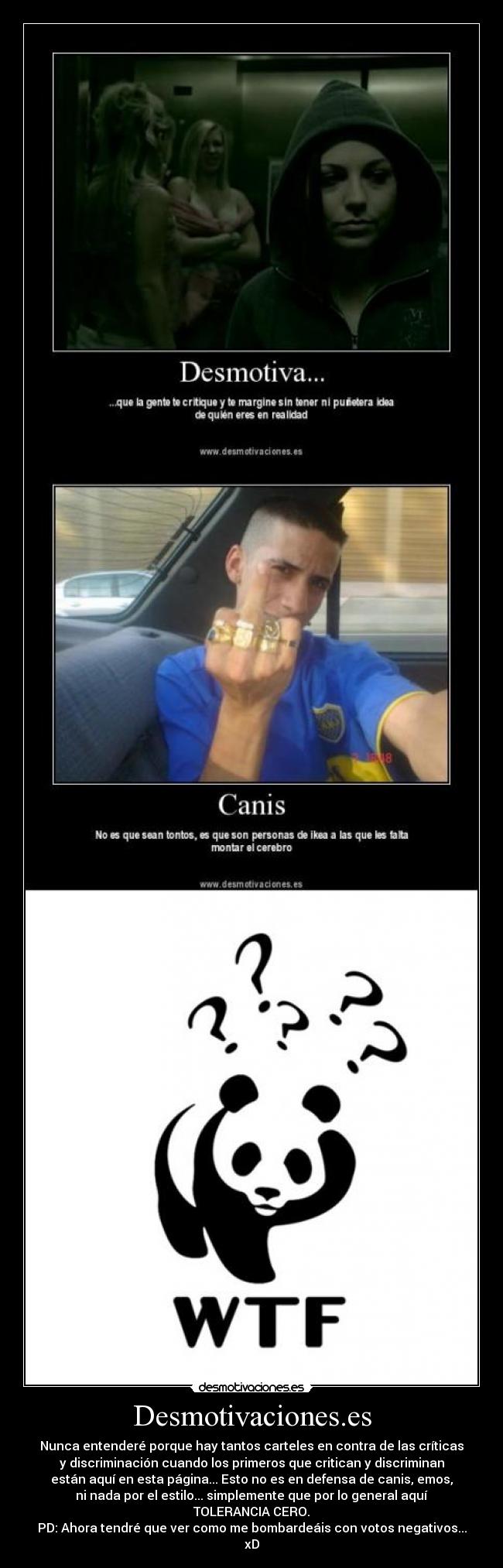 Desmotivaciones.es - Nunca entenderé porque hay tantos carteles en contra de las críticas
y discriminación cuando los primeros que critican y discriminan
están aquí en esta página... Esto no es en defensa de canis, emos,
ni nada por el estilo... simplemente que por lo general aquí
TOLERANCIA CERO.
PD: Ahora tendré que ver como me bombardeáis con votos negativos...
xD