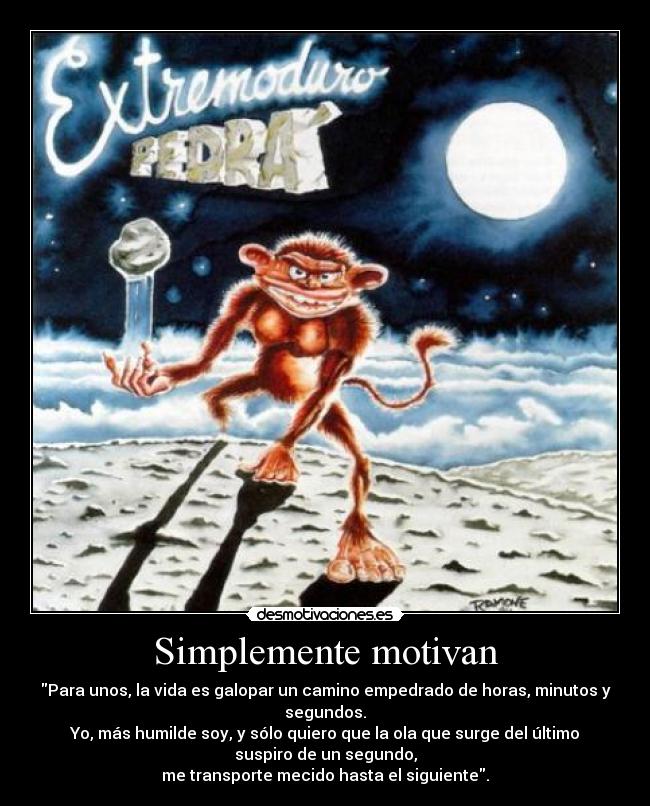 Simplemente motivan - Para unos, la vida es galopar un camino empedrado de horas, minutos y
segundos.
Yo, más humilde soy, y sólo quiero que la ola que surge del último
suspiro de un segundo,
me transporte mecido hasta el siguiente.