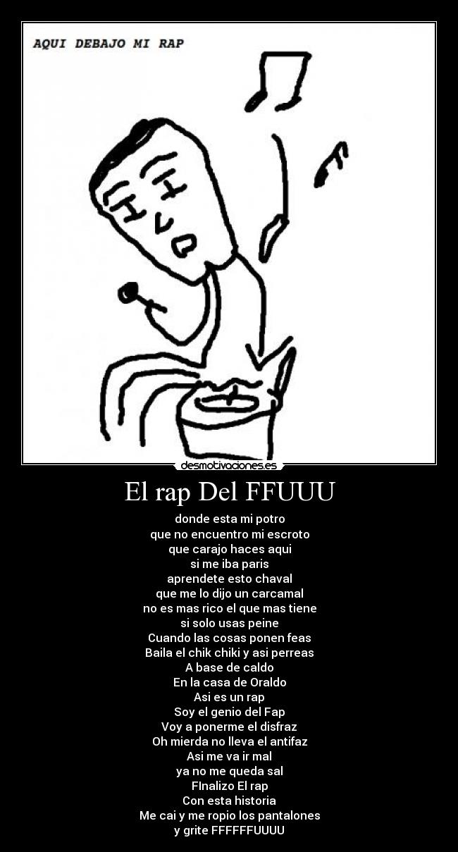 El rap Del FFUUU - donde esta mi potro
que no encuentro mi escroto
que carajo haces aqui
si me iba paris
aprendete esto chaval
que me lo dijo un carcamal
no es mas rico el que mas tiene
si solo usas peine
Cuando las cosas ponen feas
Baila el chik chiki y asi perreas
A base de caldo
En la casa de Oraldo
Asi es un rap
Soy el genio del Fap
Voy a ponerme el disfraz
Oh mierda no lleva el antifaz
Asi me va ir mal
ya no me queda sal
FInalizo El rap
Con esta historia
Me cai y me ropio los pantalones
y grite FFFFFFUUUU