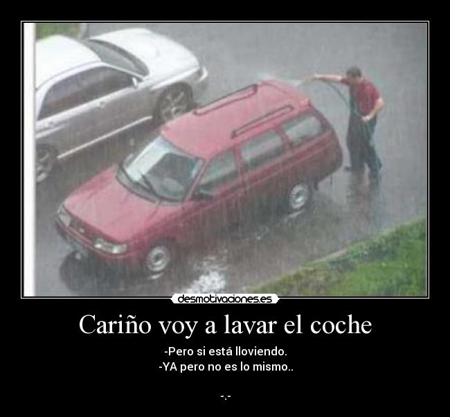 Cariño voy a lavar el coche - -Pero si está lloviendo.
-YA pero no es lo mismo..
-.-