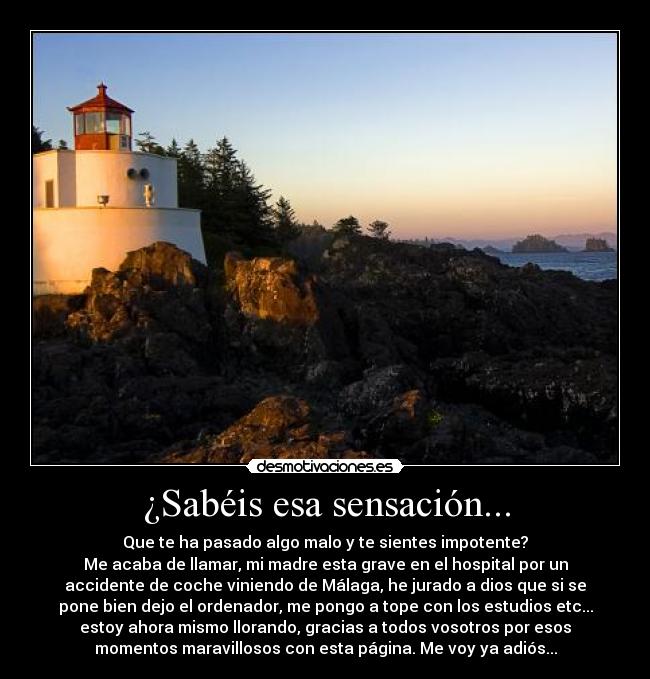 ¿Sabéis esa sensación... - Que te ha pasado algo malo y te sientes impotente?
Me acaba de llamar, mi madre esta grave en el hospital por un
accidente de coche viniendo de Málaga, he jurado a dios que si se
pone bien dejo el ordenador, me pongo a tope con los estudios etc...
estoy ahora mismo llorando, gracias a todos vosotros por esos
momentos maravillosos con esta página. Me voy ya adiós...