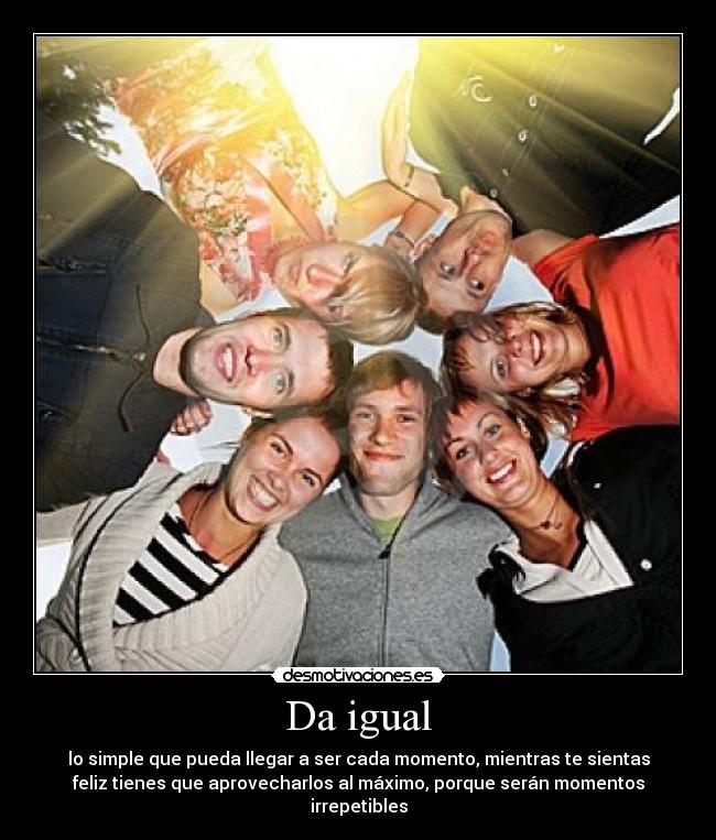 Da igual - lo simple que pueda llegar a ser cada momento, mientras te sientas
feliz tienes que aprovecharlos al máximo, porque serán momentos
irrepetibles