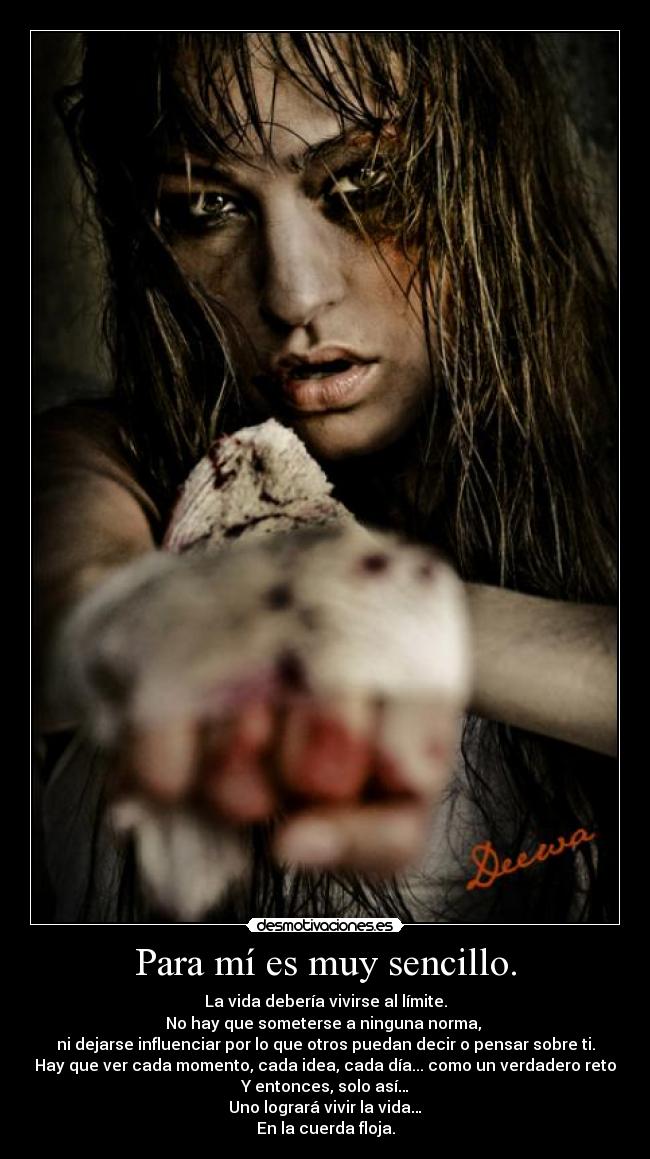 Para mí es muy sencillo. - La vida debería vivirse al límite.
No hay que someterse a ninguna norma,
ni dejarse influenciar por lo que otros puedan decir o pensar sobre ti.
Hay que ver cada momento, cada idea, cada día... como un verdadero reto
Y entonces, solo así…
Uno logrará vivir la vida…
En la cuerda floja.
