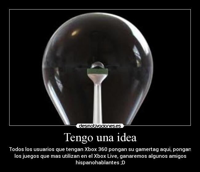 Tengo una idea - Todos los usuarios que tengan Xbox 360 pongan su gamertag aqui, pongan
los juegos que mas utilizan en el Xbox Live, ganaremos algunos amigos
hispanohablantes ;D