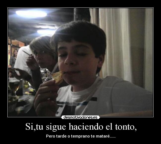 Si,tu sigue haciendo el tonto, - Pero tarde o temprano te mataré......