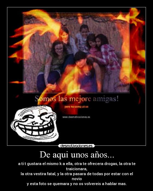 De aqui unos años... - a ti t gustara el mismo k a ella, otra te ofrecera drogas, la otra te traicionara,
la otra vestira fatal, y la otra pasara de todas por estar con el novio
y esta foto se quemara y no os volvereis a hablar mas.