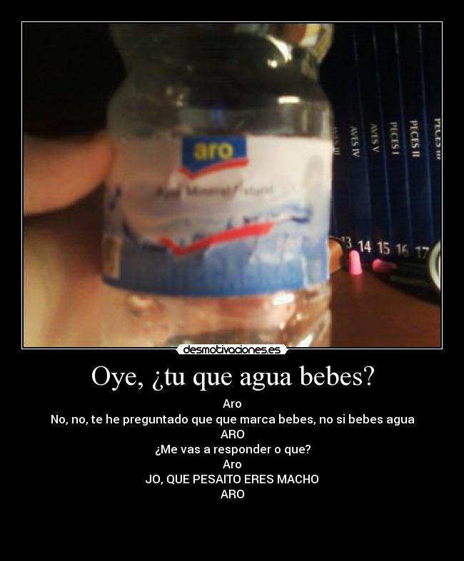 Oye, ¿tu que agua bebes? - Aro
No, no, te he preguntado que que marca bebes, no si bebes agua
ARO
¿Me vas a responder o que?
Aro
JO, QUE PESAITO ERES MACHO
ARO


