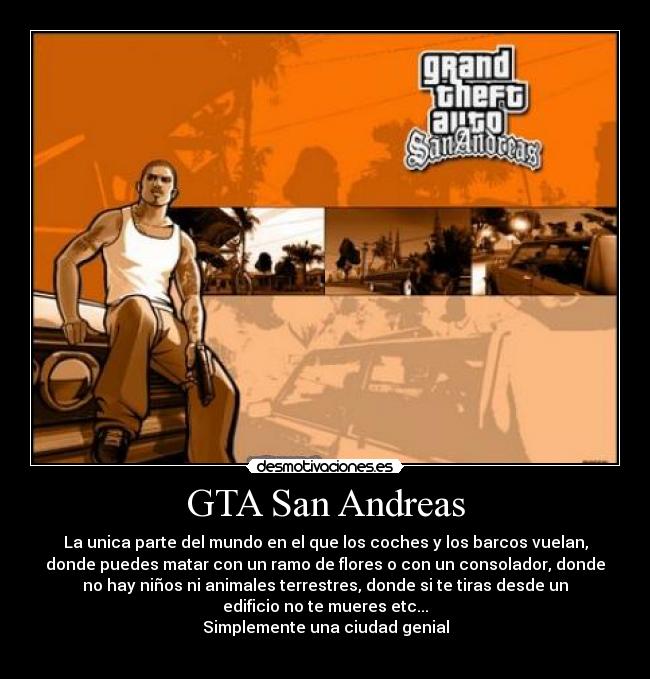 GTA San Andreas - La unica parte del mundo en el que los coches y los barcos vuelan,
donde puedes matar con un ramo de flores o con un consolador, donde
no hay niños ni animales terrestres, donde si te tiras desde un
edificio no te mueres etc...
Simplemente una ciudad genial