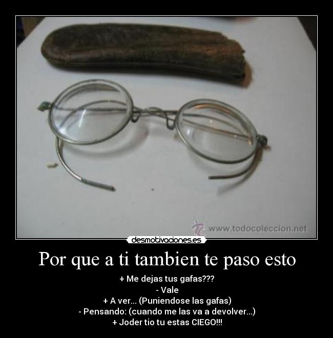 Por que a ti tambien te paso esto - + Me dejas tus gafas???
- Vale
+ A ver... (Puniendose las gafas)
- Pensando: (cuando me las va a devolver...)
+ Joder tio tu estas CIEGO!!!