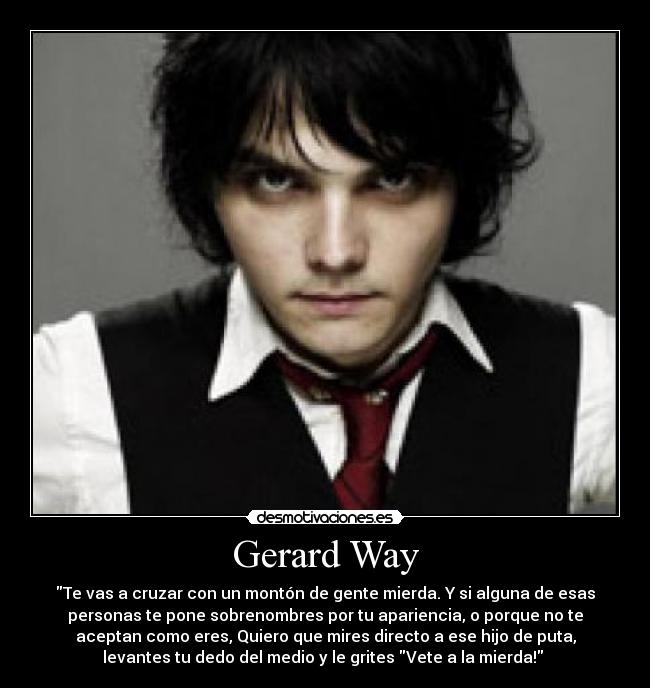 Gerard Way - Te vas a cruzar con un montón de gente mierda. Y si alguna de esas
personas te pone sobrenombres por tu apariencia, o porque no te
aceptan como eres, Quiero que mires directo a ese hijo de puta,
levantes tu dedo del medio y le grites Vete a la mierda! 