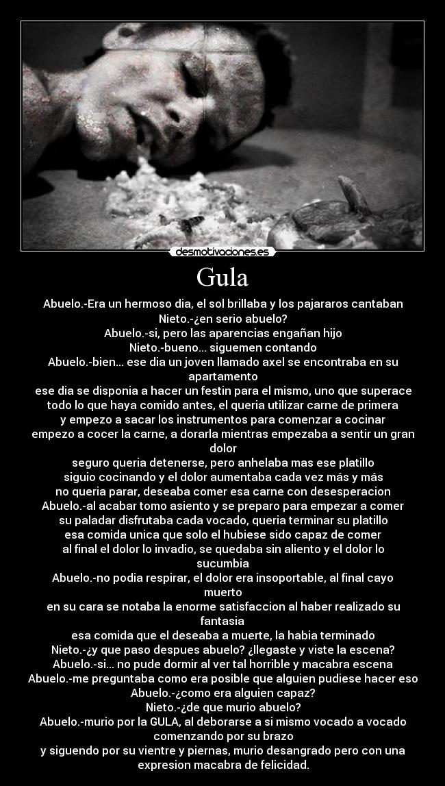 Gula - Abuelo.-Era un hermoso dia, el sol brillaba y los pajararos cantaban
Nieto.-¿en serio abuelo?
Abuelo.-si, pero las aparencias engañan hijo
Nieto.-bueno... siguemen contando
Abuelo.-bien... ese dia un joven llamado axel se encontraba en su
apartamento
ese dia se disponia a hacer un festin para el mismo, uno que superace
todo lo que haya comido antes, el queria utilizar carne de primera
y empezo a sacar los instrumentos para comenzar a cocinar
empezo a cocer la carne, a dorarla mientras empezaba a sentir un gran
dolor
seguro queria detenerse, pero anhelaba mas ese platillo
siguio cocinando y el dolor aumentaba cada vez más y más
no queria parar, deseaba comer esa carne con desesperacion
Abuelo.-al acabar tomo asiento y se preparo para empezar a comer
su paladar disfrutaba cada vocado, queria terminar su platillo
esa comida unica que solo el hubiese sido capaz de comer
al final el dolor lo invadio, se quedaba sin aliento y el dolor lo
sucumbia
Abuelo.-no podia respirar, el dolor era insoportable, al final cayo
muerto
en su cara se notaba la enorme satisfaccion al haber realizado su
fantasia
esa comida que el deseaba a muerte, la habia terminado
Nieto.-¿y que paso despues abuelo? ¿llegaste y viste la escena?
Abuelo.-si... no pude dormir al ver tal horrible y macabra escena
Abuelo.-me preguntaba como era posible que alguien pudiese hacer eso
Abuelo.-¿como era alguien capaz?
Nieto.-¿de que murio abuelo?
Abuelo.-murio por la GULA, al deborarse a si mismo vocado a vocado
comenzando por su brazo
y siguendo por su vientre y piernas, murio desangrado pero con una
expresion macabra de felicidad.